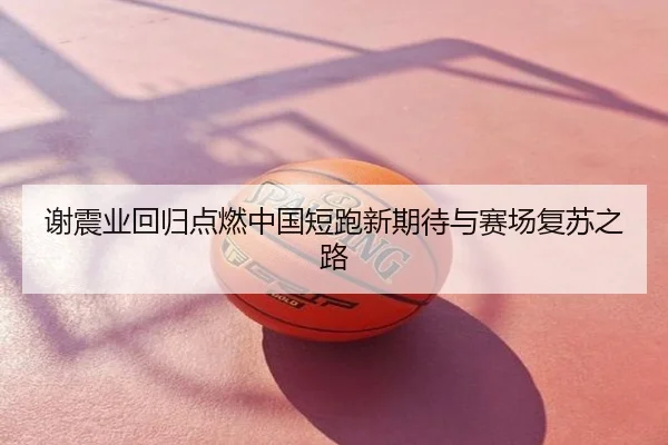 谢震业回归点燃中国短跑新期待与赛场复苏之路