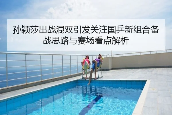 孙颖莎出战混双引发关注国乒新组合备战思路与赛场看点解析