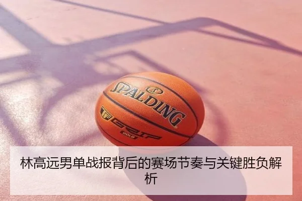 林高远男单战报背后的赛场节奏与关键胜负解析