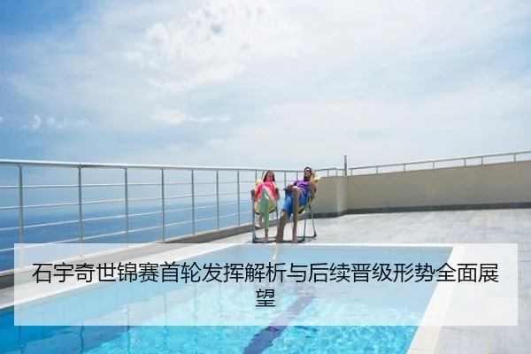 石宇奇世锦赛首轮发挥解析与后续晋级形势全面展望
