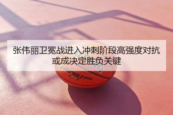 张伟丽卫冕战进入冲刺阶段高强度对抗或成决定胜负关键