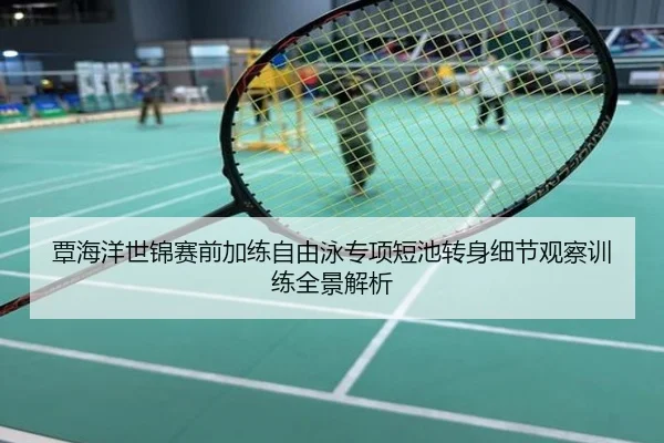 覃海洋世锦赛前加练自由泳专项短池转身细节观察训练全景解析