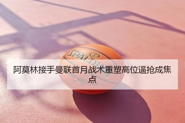 阿莫林接手曼联首月战术重塑高位逼抢成焦点