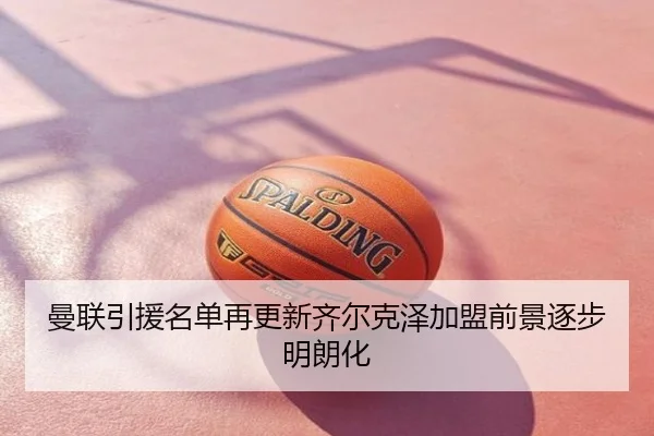 曼联引援名单再更新齐尔克泽加盟前景逐步明朗化