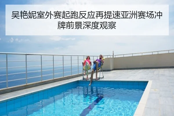 吴艳妮室外赛起跑反应再提速亚洲赛场冲牌前景深度观察